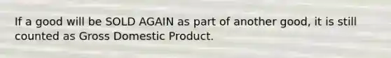 If a good will be SOLD AGAIN as part of another good, it is still counted as <a href='https://www.questionai.com/knowledge/kJPHGCSDAr-gross-domestic-product' class='anchor-knowledge'>gross domestic product</a>.