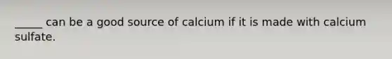 _____ can be a good source of calcium if it is made with calcium sulfate.