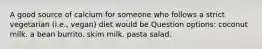 A good source of calcium for someone who follows a strict vegetarian (i.e., vegan) diet would be Question options: coconut milk. a bean burrito. skim milk. pasta salad.