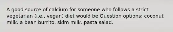 A good source of calcium for someone who follows a strict vegetarian (i.e., vegan) diet would be Question options: coconut milk. a bean burrito. skim milk. pasta salad.