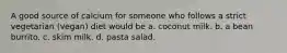 A good source of calcium for someone who follows a strict vegetarian (vegan) diet would be a. coconut milk. b. a bean burrito. c. skim milk. d. pasta salad.