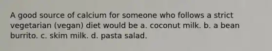 A good source of calcium for someone who follows a strict vegetarian (vegan) diet would be a. coconut milk. b. a bean burrito. c. skim milk. d. pasta salad.