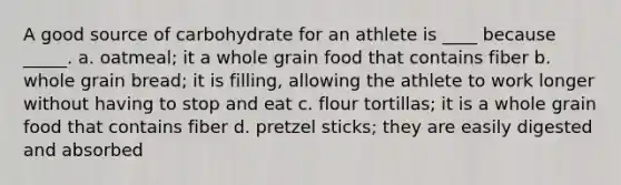 A good source of carbohydrate for an athlete is ____ because _____. a. oatmeal; it a whole grain food that contains fiber b. whole grain bread; it is filling, allowing the athlete to work longer without having to stop and eat c. flour tortillas; it is a whole grain food that contains fiber d. pretzel sticks; they are easily digested and absorbed