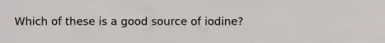 Which of these is a good source of iodine?