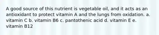 A good source of this nutrient is vegetable oil, and it acts as an antioxidant to protect vitamin A and the lungs from oxidation. a. vitamin C b. vitamin B6 c. pantothenic acid d. vitamin E e. vitamin B12