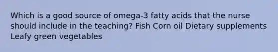 Which is a good source of omega-3 fatty acids that the nurse should include in the teaching? Fish Corn oil Dietary supplements Leafy green vegetables