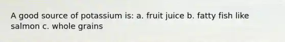 A good source of potassium is: a. fruit juice b. fatty fish like salmon c. whole grains