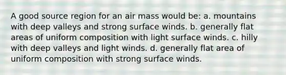 A good source region for an air mass would be: a. mountains with deep valleys and strong surface winds. b. generally flat areas of uniform composition with light surface winds. c. hilly with deep valleys and light winds. d. generally flat area of uniform composition with strong surface winds.