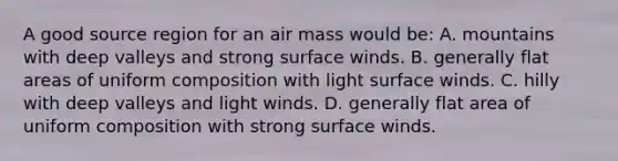 A good source region for an air mass would be: A. mountains with deep valleys and strong surface winds. B. generally flat areas of uniform composition with light surface winds. C. hilly with deep valleys and light winds. D. generally flat area of uniform composition with strong surface winds.