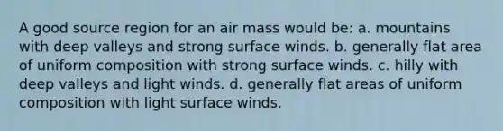 A good source region for an air mass would be: a. mountains with deep valleys and strong surface winds. b. generally flat area of uniform composition with strong surface winds. c. hilly with deep valleys and light winds. d. generally flat areas of uniform composition with light surface winds.