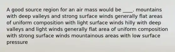 A good source region for an air mass would be ____. mountains with deep valleys and strong surface winds generally flat areas of uniform composition with light surface winds hilly with deep valleys and light winds generally flat area of uniform composition with strong surface winds mountainous areas with low surface pressure