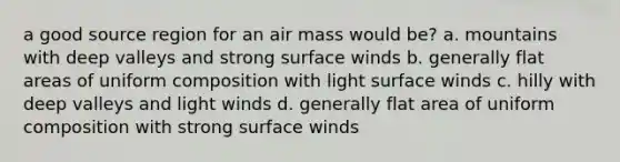 a good source region for an air mass would be? a. mountains with deep valleys and strong surface winds b. generally flat areas of uniform composition with light surface winds c. hilly with deep valleys and light winds d. generally flat area of uniform composition with strong surface winds