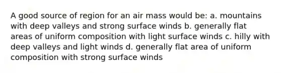 A good source of region for an air mass would be: a. mountains with deep valleys and strong surface winds b. generally flat areas of uniform composition with light surface winds c. hilly with deep valleys and light winds d. generally flat area of uniform composition with strong surface winds