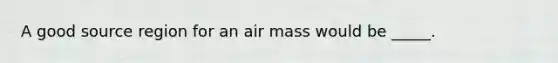 A good source region for an air mass would be _____.