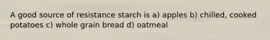 A good source of resistance starch is a) apples b) chilled, cooked potatoes c) whole grain bread d) oatmeal