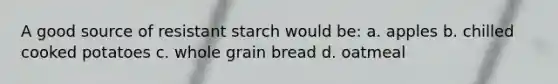 A good source of resistant starch would be: a. apples b. chilled cooked potatoes c. whole grain bread d. oatmeal