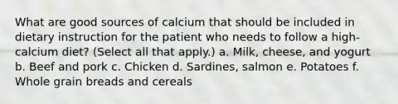 What are good sources of calcium that should be included in dietary instruction for the patient who needs to follow a high-calcium diet? (Select all that apply.) a. Milk, cheese, and yogurt b. Beef and pork c. Chicken d. Sardines, salmon e. Potatoes f. Whole grain breads and cereals