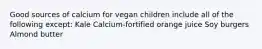 Good sources of calcium for vegan children include all of the following except: Kale Calcium-fortified orange juice Soy burgers Almond butter