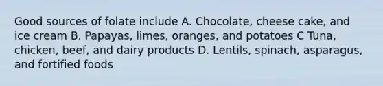 Good sources of folate include A. Chocolate, cheese cake, and ice cream B. Papayas, limes, oranges, and potatoes C Tuna, chicken, beef, and dairy products D. Lentils, spinach, asparagus, and fortified foods