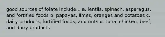 good sources of folate include... a. lentils, spinach, asparagus, and fortified foods b. papayas, limes, oranges and potatoes c. dairy products, fortified foods, and nuts d. tuna, chicken, beef, and dairy products