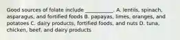 Good sources of folate include ___________. A. lentils, spinach, asparagus, and fortified foods B. papayas, limes, oranges, and potatoes C. dairy products, fortified foods, and nuts D. tuna, chicken, beef, and dairy products