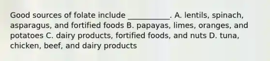 Good sources of folate include ___________. A. lentils, spinach, asparagus, and fortified foods B. papayas, limes, oranges, and potatoes C. dairy products, fortified foods, and nuts D. tuna, chicken, beef, and dairy products