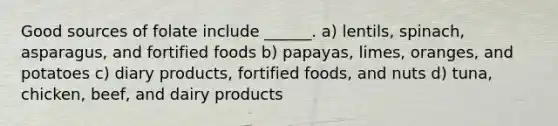 Good sources of folate include ______. a) lentils, spinach, asparagus, and fortified foods b) papayas, limes, oranges, and potatoes c) diary products, fortified foods, and nuts d) tuna, chicken, beef, and dairy products