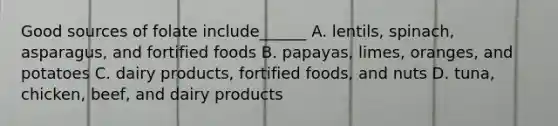 Good sources of folate include______ A. lentils, spinach, asparagus, and fortified foods B. papayas, limes, oranges, and potatoes C. dairy products, fortified foods, and nuts D. tuna, chicken, beef, and dairy products