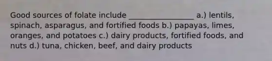 Good sources of folate include _________________ a.) lentils, spinach, asparagus, and fortified foods b.) papayas, limes, oranges, and potatoes c.) dairy products, fortified foods, and nuts d.) tuna, chicken, beef, and dairy products