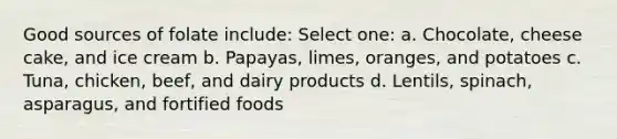 Good sources of folate include: Select one: a. Chocolate, cheese cake, and ice cream b. Papayas, limes, oranges, and potatoes c. Tuna, chicken, beef, and dairy products d. Lentils, spinach, asparagus, and fortified foods