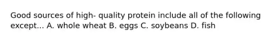 Good sources of high- quality protein include all of the following except... A. whole wheat B. eggs C. soybeans D. fish