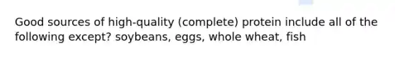 Good sources of high-quality (complete) protein include all of the following except? soybeans, eggs, whole wheat, fish