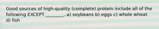 Good sources of high-quality (complete) protein include all of the following EXCEPT ________. a) soybeans b) eggs c) whole wheat d) fish