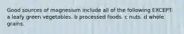 Good sources of magnesium include all of the following EXCEPT: a leafy green vegetables. b processed foods. c nuts. d whole grains.