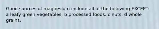 Good sources of magnesium include all of the following EXCEPT: a leafy green vegetables. b processed foods. c nuts. d whole grains.