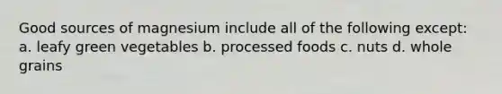 Good sources of magnesium include all of the following except: a. leafy green vegetables b. processed foods c. nuts d. whole grains