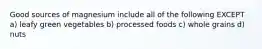 Good sources of magnesium include all of the following EXCEPT a) leafy green vegetables b) processed foods c) whole grains d) nuts
