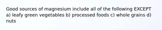 Good sources of magnesium include all of the following EXCEPT a) leafy green vegetables b) processed foods c) whole grains d) nuts