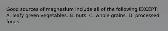 Good sources of magnesium include all of the following EXCEPT: A. leafy green vegetables. B. nuts. C. whole grains. D. processed foods.