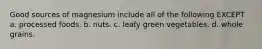 Good sources of magnesium include all of the following EXCEPT a. processed foods. b. nuts. c. leafy green vegetables. d. whole grains.