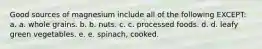 Good sources of magnesium include all of the following EXCEPT: a. a. whole grains. b. b. nuts. c. c. processed foods. d. d. leafy green vegetables. e. e. spinach, cooked.