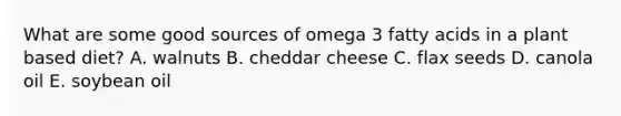 What are some good sources of omega 3 fatty acids in a plant based diet? A. walnuts B. cheddar cheese C. flax seeds D. canola oil E. soybean oil