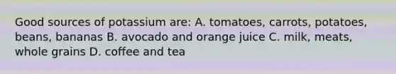 Good sources of potassium are: A. tomatoes, carrots, potatoes, beans, bananas B. avocado and orange juice C. milk, meats, whole grains D. coffee and tea