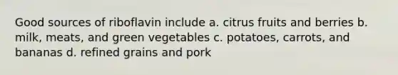 Good sources of riboflavin include a. citrus fruits and berries b. milk, meats, and green vegetables c. potatoes, carrots, and bananas d. refined grains and pork