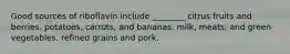 Good sources of riboflavin include ________ citrus fruits and berries. potatoes, carrots, and bananas. milk, meats, and green vegetables. refined grains and pork.