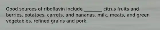 Good sources of riboflavin include ________ citrus fruits and berries. potatoes, carrots, and bananas. milk, meats, and green vegetables. refined grains and pork.
