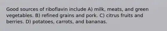 Good sources of riboflavin include A) milk, meats, and green vegetables. B) refined grains and pork. C) citrus fruits and berries. D) potatoes, carrots, and bananas.