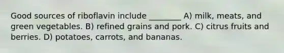 Good sources of riboflavin include ________ A) milk, meats, and green vegetables. B) refined grains and pork. C) citrus fruits and berries. D) potatoes, carrots, and bananas.