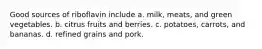 Good sources of riboflavin include a. milk, meats, and green vegetables. b. citrus fruits and berries. c. potatoes, carrots, and bananas. d. refined grains and pork.