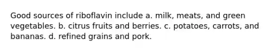 Good sources of riboflavin include a. milk, meats, and green vegetables. b. citrus fruits and berries. c. potatoes, carrots, and bananas. d. refined grains and pork.